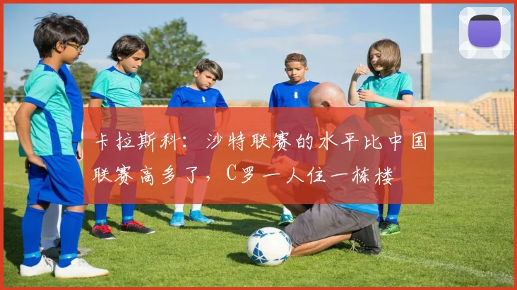 卡拉斯科：沙特联赛的水平比中国联赛高多了，C罗一人住一栋楼