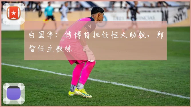 白国华：傅博将担任恒大助教，郑智任主教练