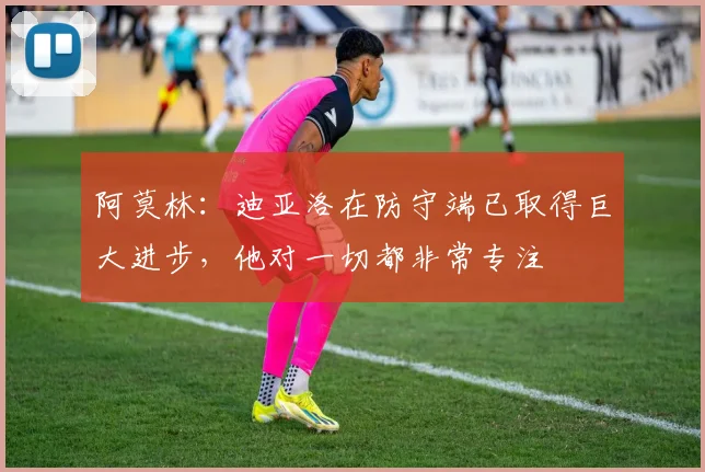 阿莫林：迪亚洛在防守端已取得巨大进步，他对一切都非常专注