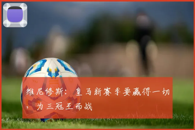 维尼修斯：皇马新赛季要赢得一切，为三冠王而战